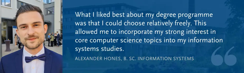 Alexander Hones (B. Sc. WI): What I liked best about my degree programme was that I could choose relatively freely. This allowed me to incorporate my strong interest in core computer science topics into my information systems studies.