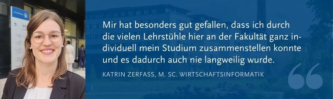 Katrin Zerfass (M. Sc. WI): Mir hat besonders gut gefallen, dass ich durch  die vielen Lehrsthle hier an der Fakult?t ganz in-dividuell mein Studium zusammenstellen konnte und es dadurch auch nie langweilig wurde.